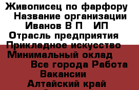 Живописец по фарфору › Название организации ­ Иванов В.П., ИП › Отрасль предприятия ­ Прикладное искусство › Минимальный оклад ­ 30 000 - Все города Работа » Вакансии   . Алтайский край,Заринск г.